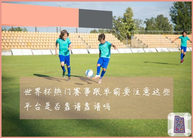 世界杯热门赛事跟单前要注意这些平台是否靠谱靠谱吗